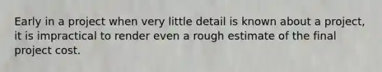 Early in a project when very little detail is known about a project, it is impractical to render even a rough estimate of the final project cost.