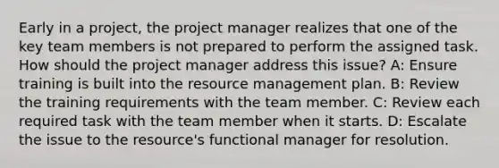 Early in a project, the project manager realizes that one of the key team members is not prepared to perform the assigned task. How should the project manager address this issue? A: Ensure training is built into the resource management plan. B: Review the training requirements with the team member. C: Review each required task with the team member when it starts. D: Escalate the issue to the resource's functional manager for resolution.