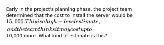 Early in the project's planning phase, the project team determined that the cost to install the server would be 15,000. This is a high-level estimate, and the team thinks it may cost up to10,000 more. What kind of estimate is this?