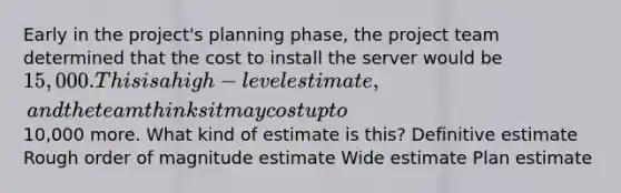 Early in the project's planning phase, the project team determined that the cost to install the server would be 15,000. This is a high-level estimate, and the team thinks it may cost up to10,000 more. What kind of estimate is this? Definitive estimate Rough order of magnitude estimate Wide estimate Plan estimate