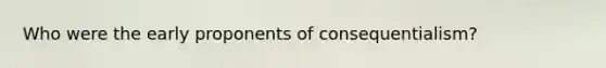 Who were the early proponents of consequentialism?