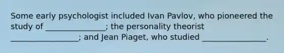 Some early psychologist included Ivan Pavlov, who pioneered the study of _______________; the personality theorist _________________; and Jean Piaget, who studied ________________.