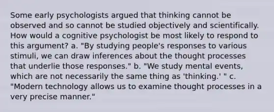 Some early psychologists argued that thinking cannot be observed and so cannot be studied objectively and scientifically. How would a cognitive psychologist be most likely to respond to this argument? a. "By studying people's responses to various stimuli, we can draw inferences about the thought processes that underlie those responses." b. "We study mental events, which are not necessarily the same thing as 'thinking.' " c. "Modern technology allows us to examine thought processes in a very precise manner."