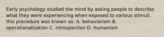 Early psychology studied the mind by asking people to describe what they were experiencing when exposed to various stimuli. this procedure was known as: A. behaviorism B. operationalization C. introspection D. humanism