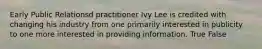 Early Public Relationsd practitioner Ivy Lee is credited with changing his industry from one primarily interested in publicity to one more interested in providing information. True False