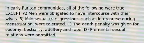 In early Puritan communities, all of the following were true EXCEPT: A) Men were obligated to have intercourse with their wives. B) Mild sexual transgressions, such as intercourse during menstruation, were tolerated. C) The death penalty was given for sodomy, bestiality, adultery and rape. D) Premarital sexual relations were permitted.