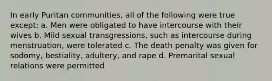 In early Puritan communities, all of the following were true except: a. Men were obligated to have intercourse with their wives b. Mild sexual transgressions, such as intercourse during menstruation, were tolerated c. The death penalty was given for sodomy, bestiality, adultery, and rape d. Premarital sexual relations were permitted