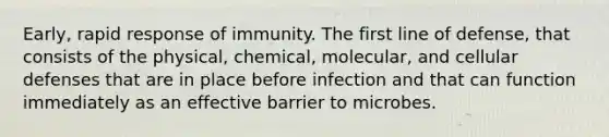 Early, rapid response of immunity. The first line of defense, that consists of the physical, chemical, molecular, and cellular defenses that are in place before infection and that can function immediately as an effective barrier to microbes.