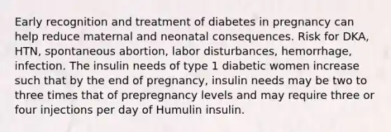 Early recognition and treatment of diabetes in pregnancy can help reduce maternal and neonatal consequences. Risk for DKA, HTN, spontaneous abortion, labor disturbances, hemorrhage, infection. The insulin needs of type 1 diabetic women increase such that by the end of pregnancy, insulin needs may be two to three times that of prepregnancy levels and may require three or four injections per day of Humulin insulin.