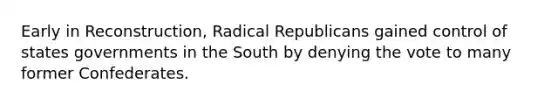 Early in Reconstruction, Radical Republicans gained control of states governments in the South by denying the vote to many former Confederates.