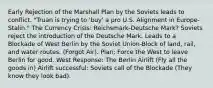 Early Rejection of the Marshall Plan by the Soviets leads to conflict. "Truan is trying to 'buy' a pro U.S. Alignment in Europe-Stalin." The Currency Crisis: Reichsmark-Deutsche Mark? Soviets reject the introduction of the Deutsche Mark. Leads to a Blockade of West Berlin by the Soviet Union-Block of land, rail, and water routes. (Forgot Air). Plan; Force the West to leave Berlin for good. West Response: The Berlin Airlift (Fly all the goods in) Airlift successful: Soviets call of the Blockade (They know they look bad).