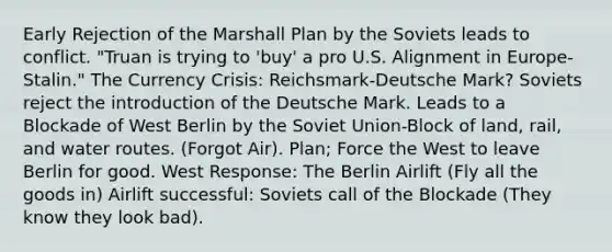 Early Rejection of the Marshall Plan by the Soviets leads to conflict. "Truan is trying to 'buy' a pro U.S. Alignment in Europe-Stalin." The Currency Crisis: Reichsmark-Deutsche Mark? Soviets reject the introduction of the Deutsche Mark. Leads to a Blockade of West Berlin by the Soviet Union-Block of land, rail, and water routes. (Forgot Air). Plan; Force the West to leave Berlin for good. West Response: The Berlin Airlift (Fly all the goods in) Airlift successful: Soviets call of the Blockade (They know they look bad).