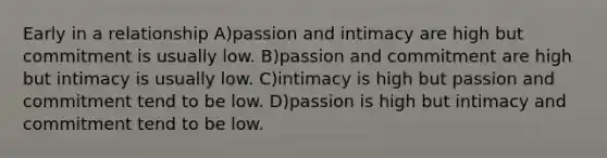 Early in a relationship A)passion and intimacy are high but commitment is usually low. B)passion and commitment are high but intimacy is usually low. C)intimacy is high but passion and commitment tend to be low. D)passion is high but intimacy and commitment tend to be low.