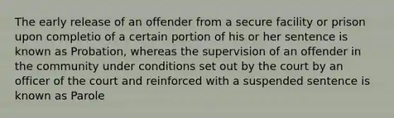 The early release of an offender from a secure facility or prison upon completio of a certain portion of his or her sentence is known as Probation, whereas the supervision of an offender in the community under conditions set out by the court by an officer of the court and reinforced with a suspended sentence is known as Parole