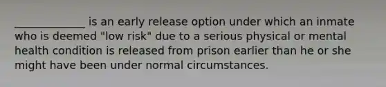 _____________ is an early release option under which an inmate who is deemed "low risk" due to a serious physical or mental health condition is released from prison earlier than he or she might have been under normal circumstances.