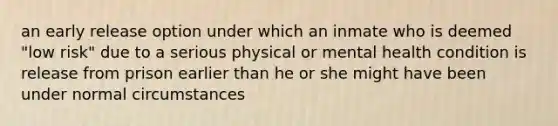 an early release option under which an inmate who is deemed "low risk" due to a serious physical or mental health condition is release from prison earlier than he or she might have been under normal circumstances