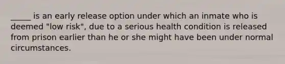 _____ is an early release option under which an inmate who is deemed "low risk", due to a serious health condition is released from prison earlier than he or she might have been under normal circumstances.