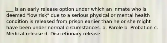 ___ is an early release option under which an inmate who is deemed "low risk" due to a serious physical or mental health condition is released from prison earlier than he or she might have been under normal circumstances. a. Parole b. Probation c. Medical release d. Discretionary release