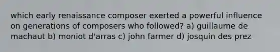 which early renaissance composer exerted a powerful influence on generations of composers who followed? a) guillaume de machaut b) moniot d'arras c) john farmer d) josquin des prez