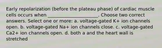 Early repolarization (before the plateau phase) of cardiac muscle cells occurs when ______________________. Choose two correct answers. Select one or more: a. voltage-gated K+ ion channels open. b. voltage-gated Na+ ion channels close. c. voltage-gated Ca2+ ion channels open. d. both a and <a href='https://www.questionai.com/knowledge/kya8ocqc6o-the-heart' class='anchor-knowledge'>the heart</a> wall is stretched