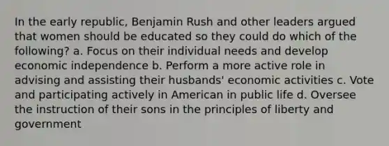 In the early republic, Benjamin Rush and other leaders argued that women should be educated so they could do which of the following? a. Focus on their individual needs and develop economic independence b. Perform a more active role in advising and assisting their husbands' economic activities c. Vote and participating actively in American in public life d. Oversee the instruction of their sons in the principles of liberty and government