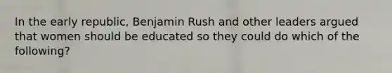 In the early republic, Benjamin Rush and other leaders argued that women should be educated so they could do which of the following?