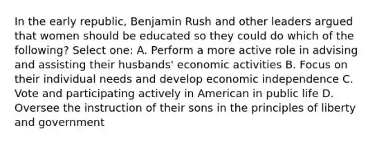 In the early republic, Benjamin Rush and other leaders argued that women should be educated so they could do which of the following? Select one: A. Perform a more active role in advising and assisting their husbands' economic activities B. Focus on their individual needs and develop economic independence C. Vote and participating actively in American in public life D. Oversee the instruction of their sons in the principles of liberty and government