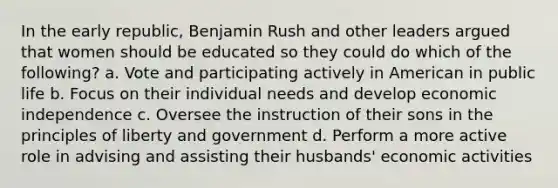 In the early republic, Benjamin Rush and other leaders argued that women should be educated so they could do which of the following? a. Vote and participating actively in American in public life b. Focus on their individual needs and develop economic independence c. Oversee the instruction of their sons in the principles of liberty and government d. Perform a more active role in advising and assisting their husbands' economic activities