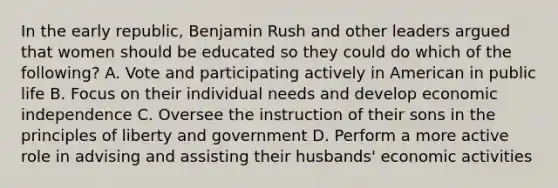 In the early republic, Benjamin Rush and other leaders argued that women should be educated so they could do which of the following? A. Vote and participating actively in American in public life B. Focus on their individual needs and develop economic independence C. Oversee the instruction of their sons in the principles of liberty and government D. Perform a more active role in advising and assisting their husbands' economic activities