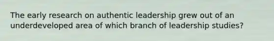 The early research on authentic leadership grew out of an underdeveloped area of which branch of leadership studies?