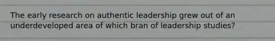 The early research on authentic leadership grew out of an underdeveloped area of which bran of leadership studies?