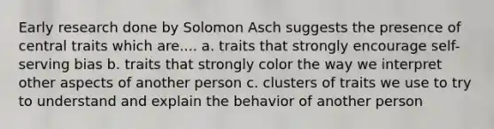 Early research done by Solomon Asch suggests the presence of central traits which are.... a. traits that strongly encourage self-serving bias b. traits that strongly color the way we interpret other aspects of another person c. clusters of traits we use to try to understand and explain the behavior of another person