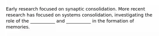 Early research focused on synaptic consolidation. More recent research has focused on systems consolidation, investigating the role of the ___________ and ___________ in the formation of memories.