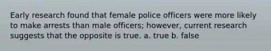 Early research found that female police officers were more likely to make arrests than male officers; however, current research suggests that the opposite is true. a. true b. false