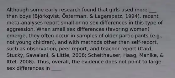 Although some early research found that girls used more ___ than boys (Björkqvist, Österman, & Lagerspetz, 1994), recent meta-analyses report small or no sex differences in this type of aggression. When small sex differences (favoring women) emerge, they often occur in samples of older participants (e.g., not young children), and with methods other than self-report, such as observation, peer report, and teacher report (Card, Stucky, Sawalani, & Little, 2008; Scheithauser, Haag, Mahlke, & Ittel, 2008). Thus, overall, the evidence does not point to large sex differences in ____