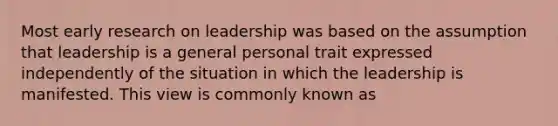 Most early research on leadership was based on the assumption that leadership is a general personal trait expressed independently of the situation in which the leadership is manifested. This view is commonly known as