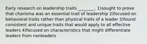 Early research on leadership traits ________. 1)sought to prove that charisma was an essential trait of leadership 2)focused on behavioral traits rather than physical traits of a leader 3)found consistent and unique traits that would apply to all effective leaders 4)focused on characteristics that might differentiate leaders from nonleaders