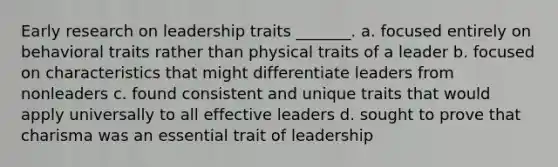 Early research on leadership traits _______. a. focused entirely on behavioral traits rather than physical traits of a leader b. focused on characteristics that might differentiate leaders from nonleaders c. found consistent and unique traits that would apply universally to all effective leaders d. sought to prove that charisma was an essential trait of leadership