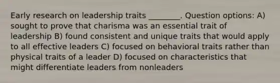 Early research on leadership traits ________. Question options: A) sought to prove that charisma was an essential trait of leadership B) found consistent and unique traits that would apply to all effective leaders C) focused on behavioral traits rather than physical traits of a leader D) focused on characteristics that might differentiate leaders from nonleaders