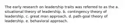 The early research on leadership traits was referred to as the a. situational theory of leadership. b. contingency theory of leadership. c. great man approach. d. path-goal theory of leadership. e. behavioral approach.