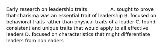 Early research on leadership traits ________. A. sought to prove that charisma was an essential trait of leadership B. focused on behavioral traits rather than physical traits of a leader C. found consistent and unique traits that would apply to all effective leaders D. focused on characteristics that might differentiate leaders from nonleaders