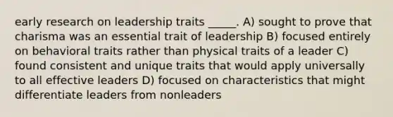 early research on leadership traits _____. A) sought to prove that charisma was an essential trait of leadership B) focused entirely on behavioral traits rather than physical traits of a leader C) found consistent and unique traits that would apply universally to all effective leaders D) focused on characteristics that might differentiate leaders from nonleaders