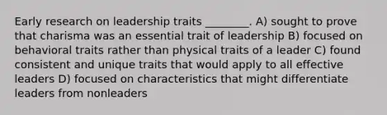 Early research on leadership traits ________. A) sought to prove that charisma was an essential trait of leadership B) focused on behavioral traits rather than physical traits of a leader C) found consistent and unique traits that would apply to all effective leaders D) focused on characteristics that might differentiate leaders from nonleaders