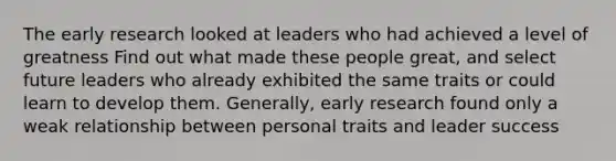 The early research looked at leaders who had achieved a level of greatness Find out what made these people great, and select future leaders who already exhibited the same traits or could learn to develop them. Generally, early research found only a weak relationship between personal traits and leader success