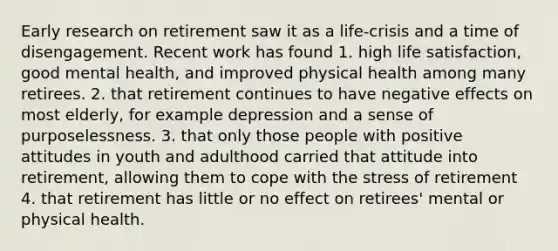 Early research on retirement saw it as a life-crisis and a time of disengagement. Recent work has found 1. high life satisfaction, good mental health, and improved physical health among many retirees. 2. that retirement continues to have negative effects on most elderly, for example depression and a sense of purposelessness. 3. that only those people with positive attitudes in youth and adulthood carried that attitude into retirement, allowing them to cope with the stress of retirement 4. that retirement has little or no effect on retirees' mental or physical health.