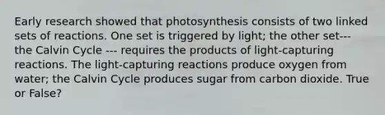 Early research showed that photosynthesis consists of two linked sets of reactions. One set is triggered by light; the other set--- the Calvin Cycle --- requires the products of light-capturing reactions. The light-capturing reactions produce oxygen from water; the Calvin Cycle produces sugar from carbon dioxide. True or False?