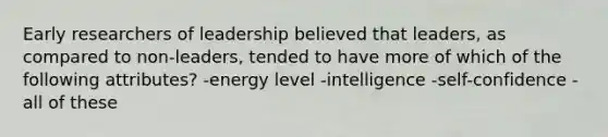 Early researchers of leadership believed that leaders, as compared to non-leaders, tended to have more of which of the following attributes? -energy level -intelligence -self-confidence -all of these