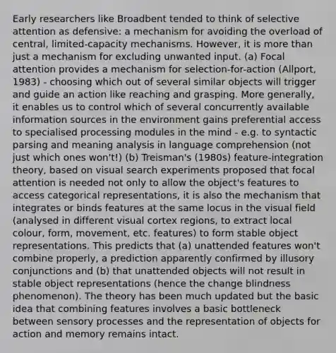 Early researchers like Broadbent tended to think of selective attention as defensive: a mechanism for avoiding the overload of central, limited-capacity mechanisms. However, it is more than just a mechanism for excluding unwanted input. (a) Focal attention provides a mechanism for selection-for-action (Allport, 1983) - choosing which out of several similar objects will trigger and guide an action like reaching and grasping. More generally, it enables us to control which of several concurrently available information sources in the environment gains preferential access to specialised processing modules in the mind - e.g. to syntactic parsing and meaning analysis in language comprehension (not just which ones won't!) (b) Treisman's (1980s) feature-integration theory, based on visual search experiments proposed that focal attention is needed not only to allow the object's features to access categorical representations, it is also the mechanism that integrates or binds features at the same locus in the visual field (analysed in different visual cortex regions, to extract local colour, form, movement, etc. features) to form stable object representations. This predicts that (a) unattended features won't combine properly, a prediction apparently confirmed by illusory conjunctions and (b) that unattended objects will not result in stable object representations (hence the change blindness phenomenon). The theory has been much updated but the basic idea that combining features involves a basic bottleneck between sensory processes and the representation of objects for action and memory remains intact.