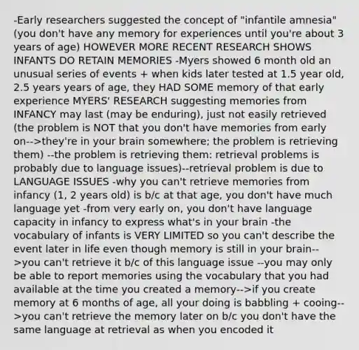 -Early researchers suggested the concept of "infantile amnesia" (you don't have any memory for experiences until you're about 3 years of age) HOWEVER MORE RECENT RESEARCH SHOWS INFANTS DO RETAIN MEMORIES -Myers showed 6 month old an unusual series of events + when kids later tested at 1.5 year old, 2.5 years years of age, they HAD SOME memory of that early experience MYERS' RESEARCH suggesting memories from INFANCY may last (may be enduring), just not easily retrieved (the problem is NOT that you don't have memories from early on-->they're in your brain somewhere; the problem is retrieving them) --the problem is retrieving them: retrieval problems is probably due to language issues)--retrieval problem is due to LANGUAGE ISSUES -why you can't retrieve memories from infancy (1, 2 years old) is b/c at that age, you don't have much language yet -from very early on, you don't have language capacity in infancy to express what's in your brain -the vocabulary of infants is VERY LIMITED so you can't describe the event later in life even though memory is still in your brain-->you can't retrieve it b/c of this language issue --you may only be able to report memories using the vocabulary that you had available at the time you created a memory-->if you create memory at 6 months of age, all your doing is babbling + cooing-->you can't retrieve the memory later on b/c you don't have the same language at retrieval as when you encoded it