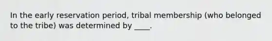 In the early reservation period, tribal membership (who belonged to the tribe) was determined by ____.